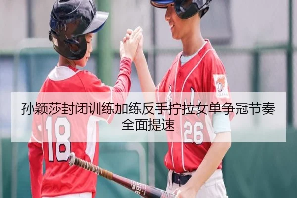 孙颖莎封闭训练加练反手拧拉女单争冠节奏全面提速